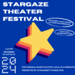 Stargaze Theatre Festival 7:30 12-14 en 19-21 december 2024 Vijf originele korte toneelstukken van lokale toneelschrijvers, gepresenteerd door Star Bandit Foundation Dougherty Arts Centre 1110 Barton Springs Rd. Tickets $ 20 Starbandits.org